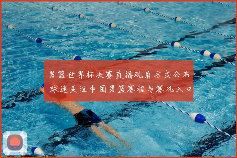 男篮世界杯决赛直播观看方式公布 球迷关注中国男篮赛程与赛况入口