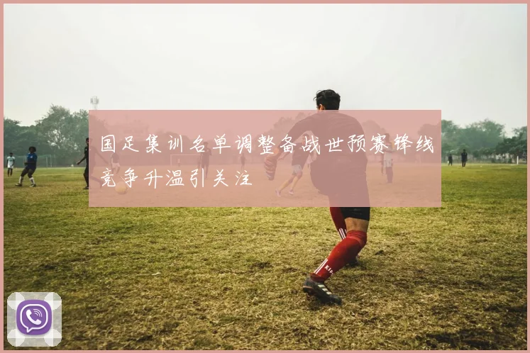 国足集训名单调整备战世预赛锋线竞争升温引关注