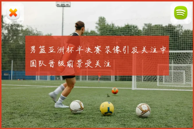 男篮亚洲杯半决赛录像引发关注中国队晋级前景受关注