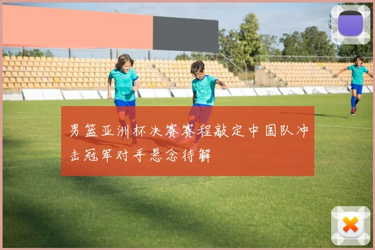 男篮亚洲杯决赛赛程敲定中国队冲击冠军对手悬念待解