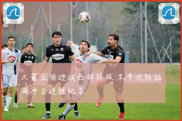 火箭主场迎战西部劲旅 末节攻防拉满冲击连胜纪录