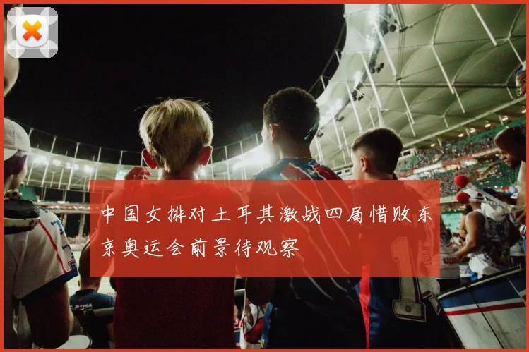 中国女排对土耳其激战四局惜败东京奥运会前景待观察