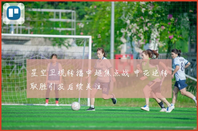 星空卫视转播中超焦点战 申花逆转取胜引发后续关注