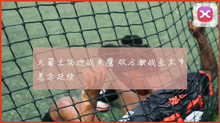火箭主场迎战老鹰 双方激战至末节悬念延续