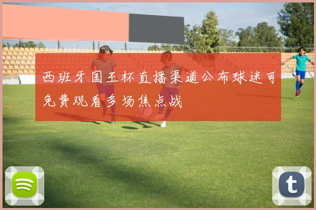 西班牙国王杯直播渠道公布球迷可免费观看多场焦点战