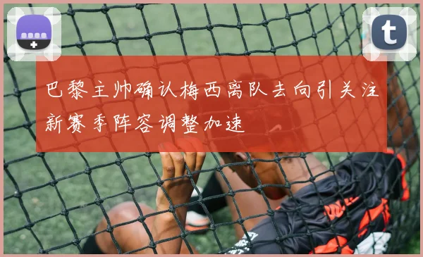 巴黎主帅确认梅西离队去向引关注新赛季阵容调整加速