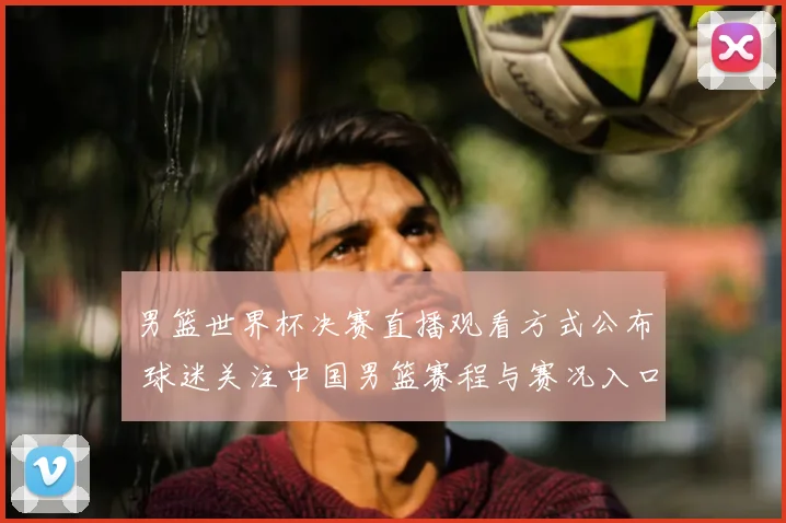 男篮世界杯决赛直播观看方式公布 球迷关注中国男篮赛程与赛况入口