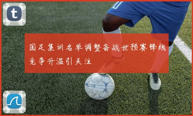 国足集训名单调整备战世预赛锋线竞争升温引关注