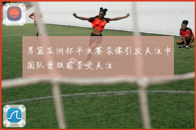 男篮亚洲杯半决赛录像引发关注中国队晋级前景受关注