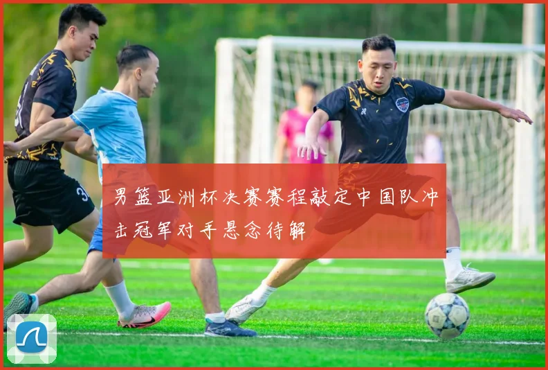 男篮亚洲杯决赛赛程敲定中国队冲击冠军对手悬念待解