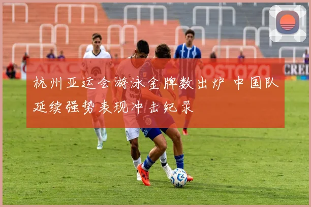 杭州亚运会游泳金牌数出炉 中国队延续强势表现冲击纪录