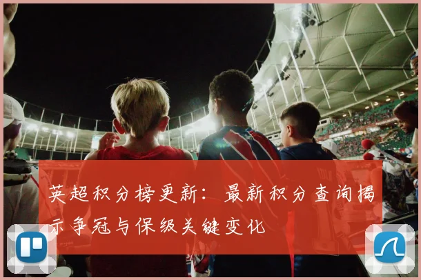 英超积分榜更新：最新积分查询揭示争冠与保级关键变化