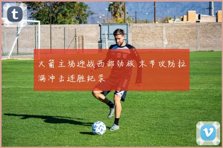 火箭主场迎战西部劲旅 末节攻防拉满冲击连胜纪录