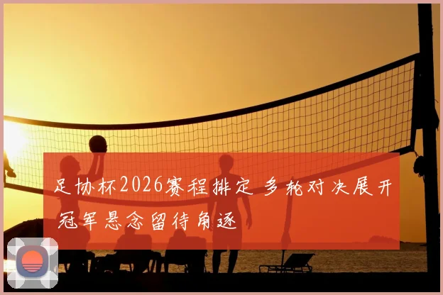 足协杯2026赛程排定 多轮对决展开 冠军悬念留待角逐