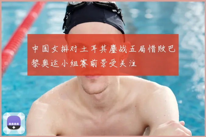 中国女排对土耳其鏖战五局惜败巴黎奥运小组赛前景受关注