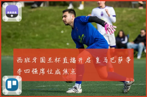 西班牙国王杯直播开启 皇马巴萨争夺四强席位成焦点