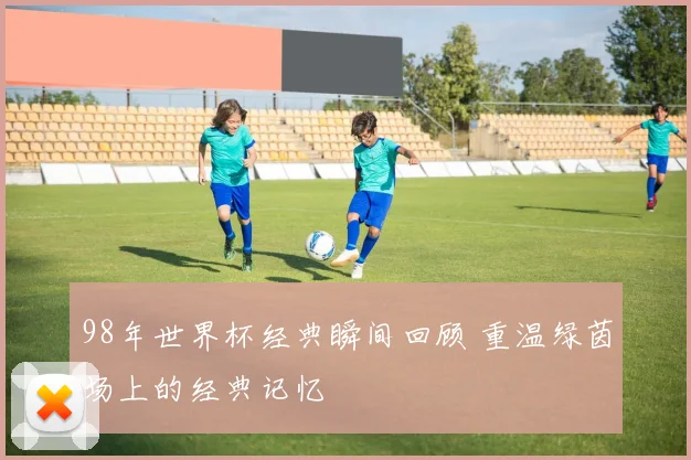 98年世界杯经典瞬间回顾 重温绿茵场上的经典记忆