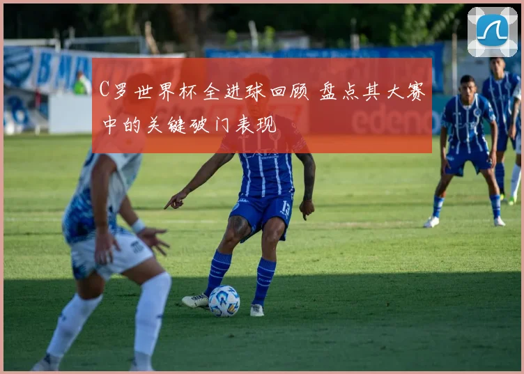 C罗世界杯全进球回顾 盘点其大赛中的关键破门表现