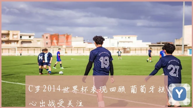 C罗2014世界杯表现回顾 葡萄牙核心出战受关注